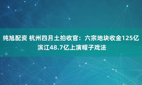 纯旭配资 杭州四月土拍收官：六宗地块收金125亿 滨江48.7亿上演帽子戏法