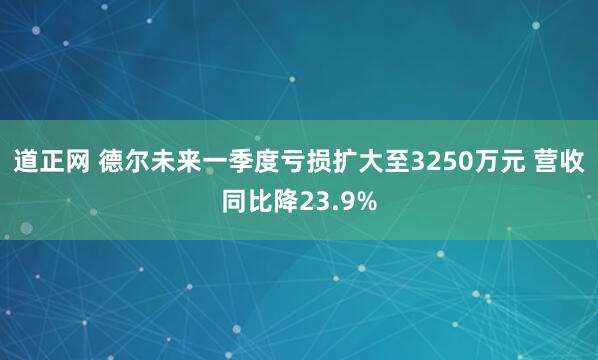 道正网 德尔未来一季度亏损扩大至3250万元 营收同比降23.9%