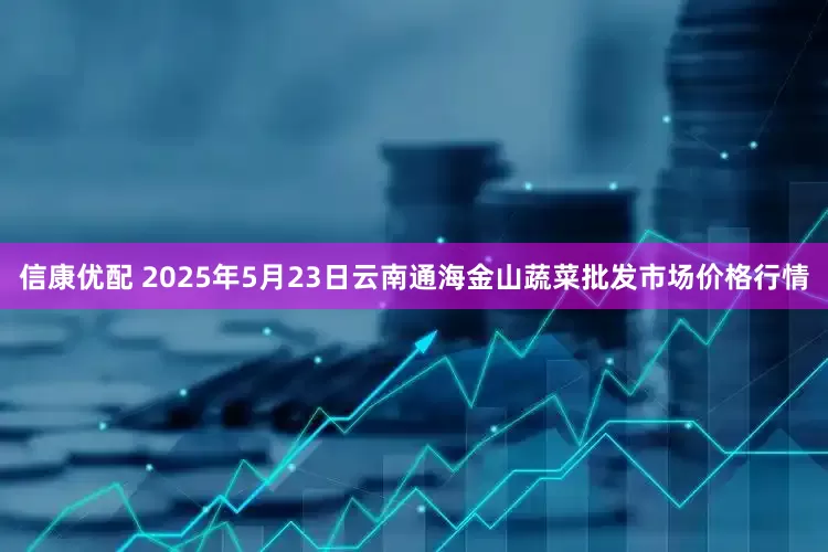信康优配 2025年5月23日云南通海金山蔬菜批发市场价格行情