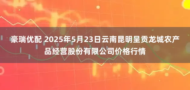 豪瑞优配 2025年5月23日云南昆明呈贡龙城农产品经营股份有限公司价格行情