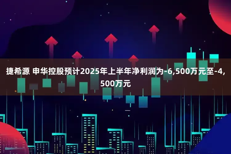 捷希源 申华控股预计2025年上半年净利润为-6,500万元至-4,500万元