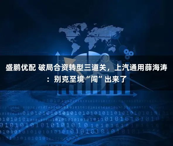 盛鹏优配 破局合资转型三道关，上汽通用薛海涛：别克至境“闯”出来了