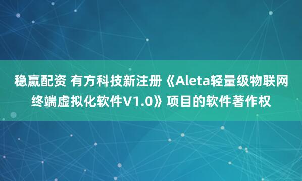 稳赢配资 有方科技新注册《Aleta轻量级物联网终端虚拟化软件V1.0》项目的软件著作权