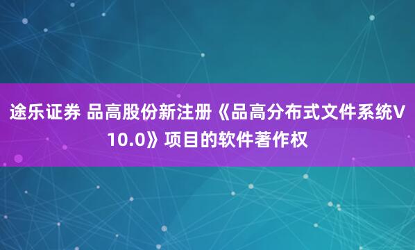 途乐证券 品高股份新注册《品高分布式文件系统V10.0》项目的软件著作权