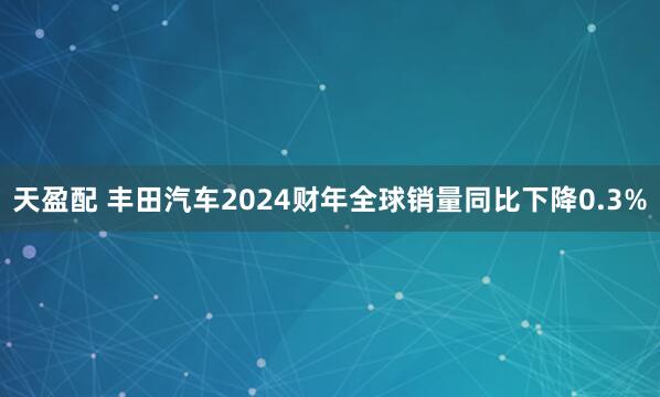 天盈配 丰田汽车2024财年全球销量同比下降0.3%