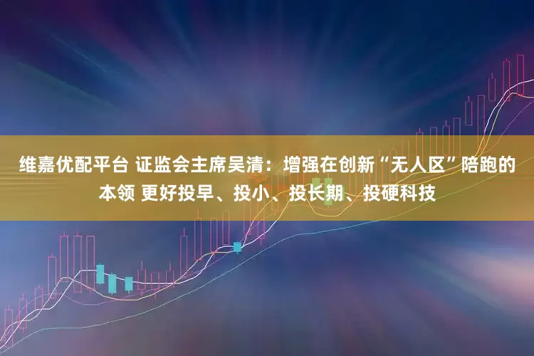 维嘉优配平台 证监会主席吴清：增强在创新“无人区”陪跑的本领 更好投早、投小、投长期、投硬科技