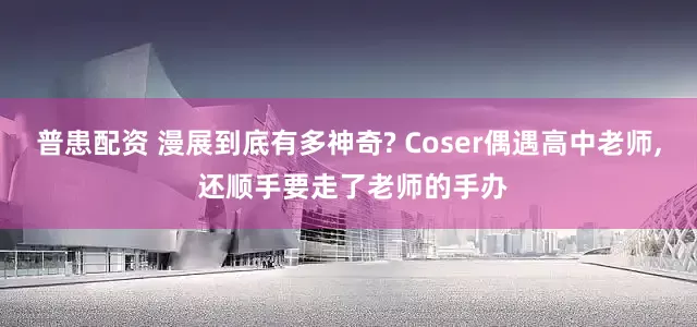 普患配资 漫展到底有多神奇? Coser偶遇高中老师, 还顺手要走了老师的手办