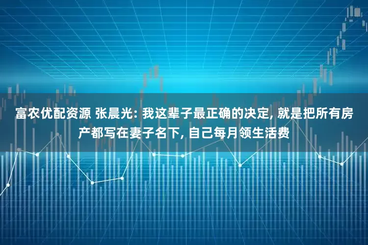 富农优配资源 张晨光: 我这辈子最正确的决定, 就是把所有房产都写在妻子名下, 自己每月领生活费