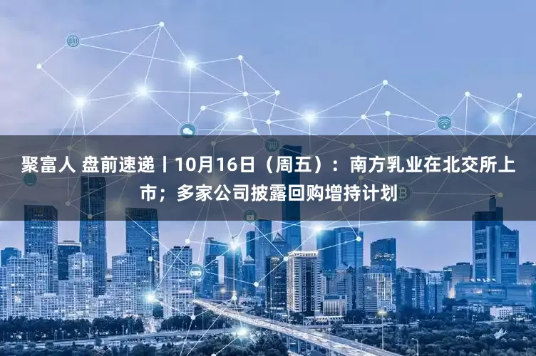 聚富人 盘前速递丨10月16日（周五）：南方乳业在北交所上市；多家公司披露回购增持计划